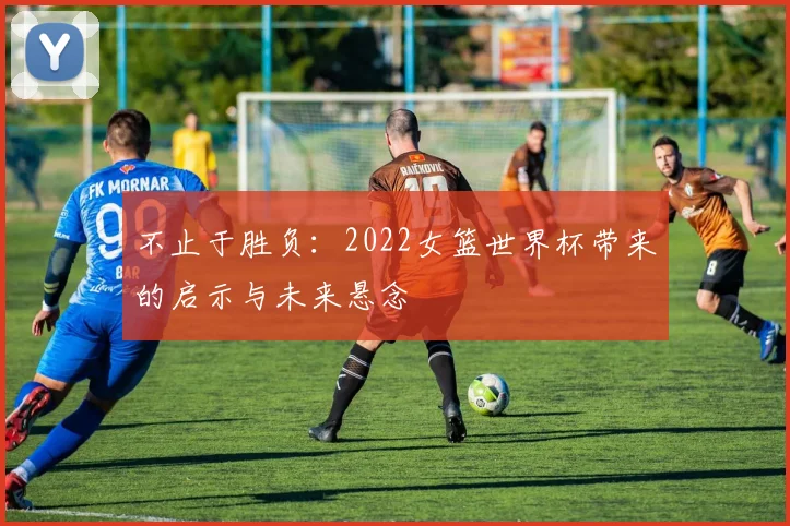 不止于胜负：2022女篮世界杯带来的启示与未来悬念