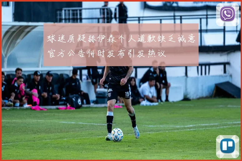 球迷质疑赫伊森个人道歉缺乏诚意官方公告何时发布引发热议