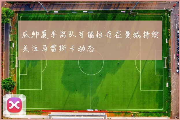 瓜帅夏季离队可能性存在曼城持续关注马雷斯卡动态