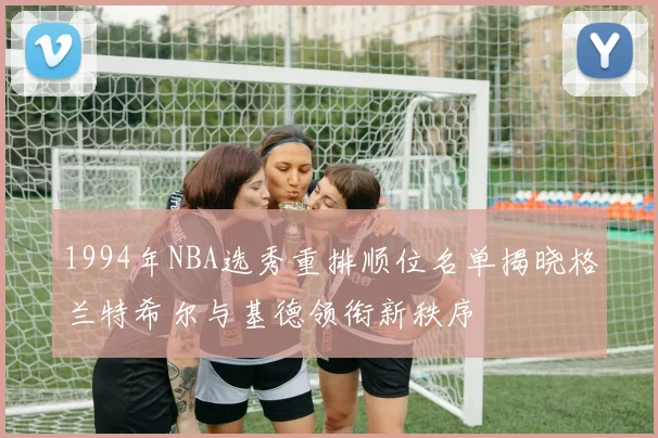 1994年NBA选秀重排顺位名单揭晓格兰特希尔与基德领衔新秩序