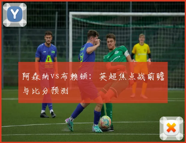 阿森纳vs布赖顿：英超焦点战前瞻与比分预测