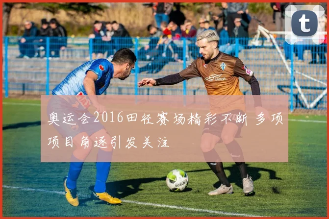 奥运会2016田径赛场精彩不断 多项项目角逐引发关注
